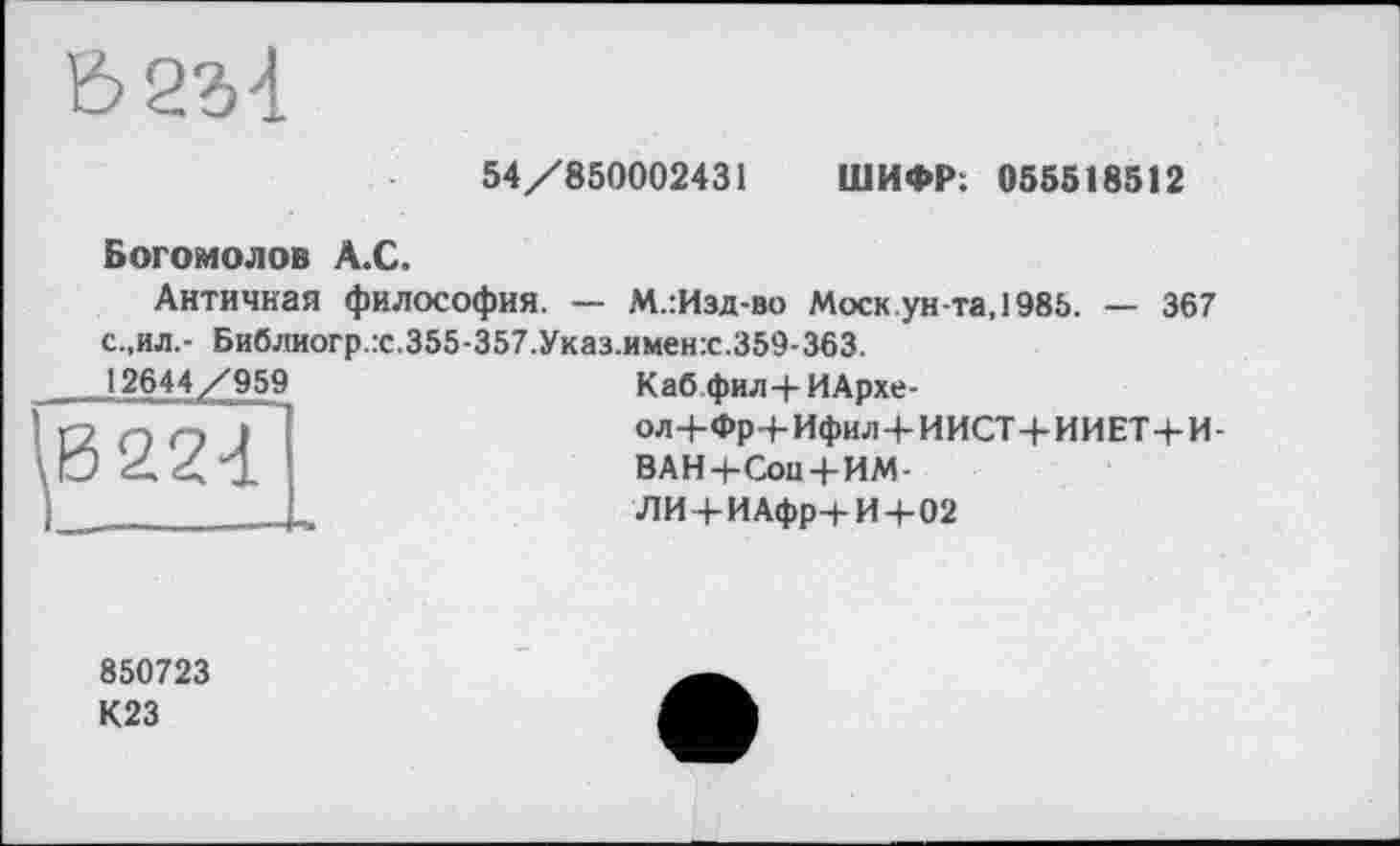 ﻿62М
54/850002431 ШИФР: 055518512
Богомолов А.С.
Античная философия. — М.:Изд-во Моск ун-та, 1985. — 367 с.,ил,- Библиогр.х.355-357.Указ.имен:с.359-363.
12644/959
Каб фил-(-ИАрхе-
о л+Фр 4-Ифи л-4-И ИСТ+И И ET+И-
ВАН 4-Сои+ИМ-
ЛИ4-ИАфр4-И4-02
850723
К23